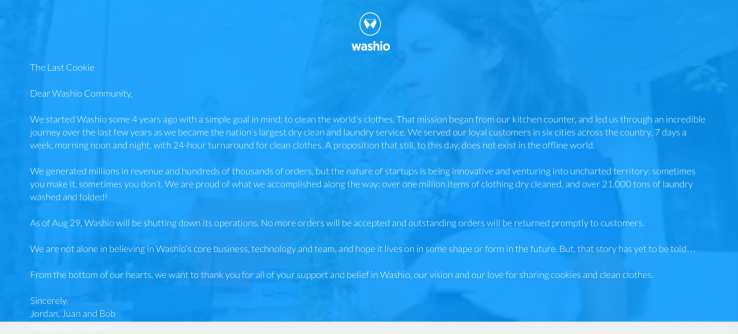Dear Washio Community, We started Washio some 4 years ago with a simple goal in mind: to clean the world’s clothes. That mission began from our kitchen counter, and led us through an incredible journey over the last few years as we became the nation’s largest dry clean and laundry service. We served our loyal customers in six cities across the country, 7 days a week, morning noon and night, with 24-hour turnaround for clean clothes. A proposition that still, to this day, does not exist in the offline world. We generated millions in revenue and hundreds of thousands of orders, but the nature of startups is being innovative and venturing into uncharted territory: sometimes you make it, sometimes you don’t. We are proud of what we accomplished along the way: over one million items of clothing dry cleaned, and over 21,000 tons of laundry washed and folded! As of Aug 29, Washio will be shutting down its operations. No more orders will be accepted and outstanding orders will be returned promptly to customers. We are not alone in believing in Washio’s core business, technology and team, and hope it lives on in some shape or form in the future. But, that story has yet to be told… From the bottom of our hearts, we want to thank you for all of your support and belief in Washio, our vision and our love for sharing cookies and clean clothes. Sincerely, Jordan, Juan and Bob Washio Co-Founders